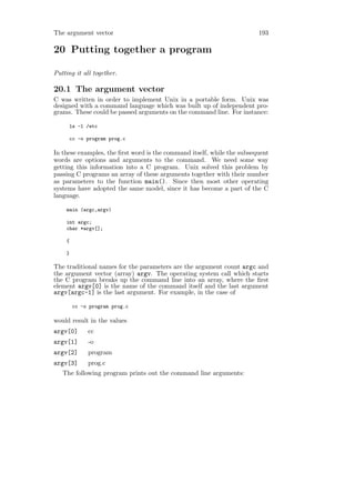 The argument vector                                                     193

20 Putting together a program

Putting it all together.

20.1 The argument vector
C was written in order to implement Unix in a portable form. Unix was
designed with a command language which was built up of independent pro-
grams. These could be passed arguments on the command line. For instance:

     ls -l /etc

     cc -o program prog.c

In these examples, the ﬁrst word is the command itself, while the subsequent
words are options and arguments to the command. We need some way
getting this information into a C program. Unix solved this problem by
passing C programs an array of these arguments together with their number
as parameters to the function main(). Since then most other operating
systems have adopted the same model, since it has become a part of the C
language.

    main (argc,argv)

    int argc;
    char *argv[];

    {

    }

The traditional names for the parameters are the argument count argc and
the argument vector (array) argv. The operating system call which starts
the C program breaks up the command line into an array, where the ﬁrst
element argv[0] is the name of the command itself and the last argument
argv[argc-1] is the last argument. For example, in the case of

        cc -o program prog.c

would result in the values
argv[0]      cc
argv[1]      -o
argv[2]      program
argv[3]      prog.c
   The following program prints out the command line arguments:
 