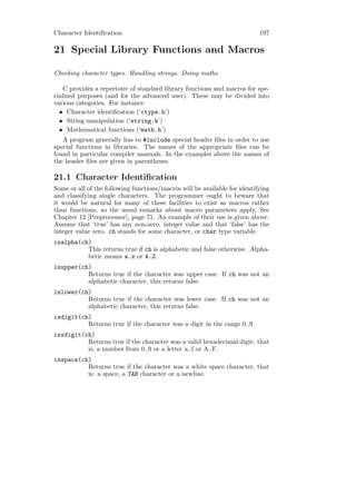 Character Identiﬁcation                                                    197

21 Special Library Functions and Macros

Checking character types. Handling strings. Doing maths.

    C provides a repertoire of standard library functions and macros for spe-
cialized purposes (and for the advanced user). These may be divided into
various categories. For instance
  • Character identiﬁcation (‘ctype.h’)
  • String manipulation (‘string.h’)
  • Mathematical functions (‘math.h’)
   A program generally has to #include special header ﬁles in order to use
special functions in libraries. The names of the appropriate ﬁles can be
found in particular compiler manuals. In the examples above the names of
the header ﬁles are given in parentheses.

21.1 Character Identiﬁcation
Some or all of the following functions/macros will be available for identifying
and classifying single characters. The programmer ought to beware that
it would be natural for many of these facilities to exist as macros rather
than functions, so the usual remarks about macro parameters apply, See
Chapter 12 [Preprocessor], page 71. An example of their use is given above.
Assume that ‘true’ has any non-zero, integer value and that ‘false’ has the
integer value zero. ch stands for some character, or char type variable.
isalpha(ch)
          This returns true if ch is alphabetic and false otherwise. Alpha-
          betic means a..z or A..Z.
isupper(ch)
          Returns true if the character was upper case. If ch was not an
          alphabetic character, this returns false.
islower(ch)
          Returns true if the character was lower case. If ch was not an
          alphabetic character, this returns false.
isdigit(ch)
          Returns true if the character was a digit in the range 0..9.
isxdigit(ch)
          Returns true if the character was a valid hexadecimal digit: that
          is, a number from 0..9 or a letter a..f or A..F.
isspace(ch)
          Returns true if the character was a white space character, that
          is: a space, a TAB character or a newline.
 