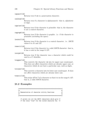 198                       Chapter 21: Special Library Functions and Macros

ispunct(ch)
          Returns true if ch is a punctuation character.
isalnum(ch)
          Returns true if a character is alphanumeric: that is, alphabetic
          or digit.
isprint(ch)
          Returns true if the character is printable: that is, the character
          is not a control character.
isgraph(ch)
          Returns true if the character is graphic. i.e. if the character is
          printable (excluding the space)
iscntrl(ch)
          Returns true if the character is a control character. i.e. ASCII
          values 0 to 31 and 127.
isascii(ch)
          Returns true if the character is a valid ASCII character: that is,
          it has a code in the range 0..127.
iscsym(ch)
             Returns true if the character was a character which could be
             used in a C identiﬁer.
toupper(ch)
          This converts the character ch into its upper case counterpart.
          This does not aﬀect characters which are already upper case, or
          characters which do not have a particular case, such as digits.
tolower(ch)
          This converts a character into its lower case counterpart. It does
          not aﬀect characters which are already lower case.
toascii(ch)
          This strips oﬀ bit 7 of a character so that it is in the range 0..127:
          that is, a valid ASCII character.

21.2 Examples
      /********************************************************/
      /*                                                      */
      /* Demonstration of character utility functions         */
      /*                                                      */
      /********************************************************/

         /* prints out all the ASCII characters which give */
         /* the value "true" for the listed character fns */
 