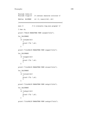 Examples                                                        199

   #include <stdio.h>
   #include <ctype.h>      /* contains character utilities */

   #define   ALLCHARS      ch = 0; isascii(ch); ch++

   /********************************************************/

   main ()              /* A criminally long main program! */

   { char ch;

   printf ("VALID CHARACTERS FROM isalpha()nn");

   for (ALLCHARS)
      {
      if (isalpha(ch))
         {
         printf ("%c ",ch);
         }
      }

   printf ("nnVALID CHARACTERS FROM isupper()nn");

   for (ALLCHARS)
      {
      if (isupper(ch))
         {
         printf ("%c ",ch);
         }
      }

   printf ("nnVALID CHARACTERS FROM islower()nn");

   for (ALLCHARS)
      {
      if (islower(ch))
         {
         printf ("%c ",ch);
         }
      }

   printf ("nnVALID CHARACTERS FROM isdigit()nn");

   for (ALLCHARS)
      {
      if (isdigit(ch))
         {
         printf ("%c ",ch);
         }
      }

   printf ("nnVALID CHARACTERS FROM isxdigit()nn");
 