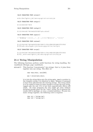 String Manipulation                                                        201


    VALID CHARACTERS FROM islower()

    a b c d e f g h i j k l m n o p q r s t u v w x y z

    VALID CHARACTERS FROM isdigit()

    0 1 2 3 4 5 6 7 8 9

    VALID CHARACTERS FROM isxdigit()

    0 1 2 3 4 5 6 7 8 9 A B C D E F a b c d e f

    VALID CHARACTERS FROM ispunct()

    ! " # $ % & ’ ( ) * + , - . / : ; < = > ? @ [  ] ^ _ ‘ { | } ~

    VALID CHARACTERS FROM isalnum()

    0 1 2 3 4 5 6 7 8 9 A B C D E F G H I J K L M N O P Q R S T U V W
    X Y Z a b c d e f g h i j k l m n o p q r s t u v w x y z

    VALID CHARACTERS FROM iscsym()

    0 1 2 3 4 5 6 7 8 9 A B C D E F G H I J K L M N O P Q R S T U V W
    X Y Z _ a b c d e f g h i j k l m n o p q r s t u v w x y z



21.4 String Manipulation
The following functions perform useful functions for string handling, See
 undeﬁned [Strings], page undeﬁned .
strcat() This function "concatenates" two strings: that is, it joins them
           together into one string. The eﬀect of:

                 char *new,*this, onto[255];

                 new = strcat(onto,this);

           is to join the string this onto the string onto. new is a pointer to
           the complete string; it is identical to onto. Memory is assumed
           to have been allocated for the starting strings. The string which
           is to be copied to must be large enough to accept the new string,
           tagged onto the end. If it is not then unpredictable eﬀects will
           result. (In some programs the user might get away without
           declaring enough space for the "onto" string, but in general the
           results will be garbage, or even a crashed machine.) To join two
           static strings together, the following code is required:

                 char *s1 = "string one";
                 char *s2 = "string two";
 