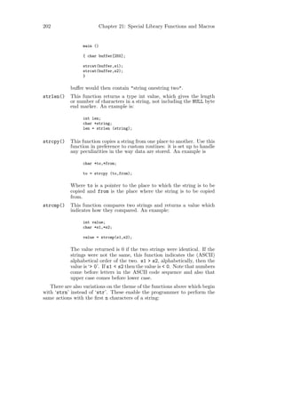 202                      Chapter 21: Special Library Functions and Macros


                 main ()

                 { char buffer[255];

                 strcat(buffer,s1);
                 strcat(buffer,s2);
                 }

            buﬀer would then contain "string onestring two".
strlen()    This function returns a type int value, which gives the length
            or number of characters in a string, not including the NULL byte
            end marker. An example is:

                 int len;
                 char *string;
                 len = strlen (string);


strcpy()    This function copies a string from one place to another. Use this
            function in preference to custom routines: it is set up to handle
            any peculiarities in the way data are stored. An example is

                 char *to,*from;

                 to = strcpy (to,from);

            Where to is a pointer to the place to which the string is to be
            copied and from is the place where the string is to be copied
            from.
strcmp()    This function compares two strings and returns a value which
            indicates how they compared. An example:

                 int value;
                 char *s1,*s2;

                 value = strcmp(s1,s2);

            The value returned is 0 if the two strings were identical. If the
            strings were not the same, this function indicates the (ASCII)
            alphabetical order of the two. s1 > s2, alphabetically, then the
            value is ‘> 0’. If s1 < s2 then the value is < 0. Note that numbers
            come before letters in the ASCII code sequence and also that
            upper case comes before lower case.
   There are also variations on the theme of the functions above which begin
with ‘strn’ instead of ‘str’. These enable the programmer to perform the
same actions with the ﬁrst n characters of a string:
 