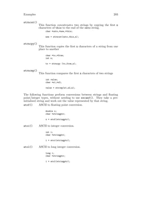 Examples                                                                  203

strncat()
            This function concatenates two strings by copying the ﬁrst n
            characters of this to the end of the onto string.
                 char *onto,*new,*this;

                 new = strncat(onto,this,n);


strncpy()
            This function copies the ﬁrst n characters of a string from one
            place to another

                 char *to,*from;
                 int n;

                 to = strncpy (to,from,n);


strncmp()
            This function compares the ﬁrst n characters of two strings

                 int value;
                 char *s1,*s2;

                 value = strcmp(s1,s2,n);

The following functions perform conversions between strings and ﬂoating
point/integer types, without needing to use sscanf(). They take a pre-
initialized string and work out the value represented by that string.
atof()        ASCII to ﬂoating point conversion.

                 double x;
                 char *stringptr;

                 x = atof(stringptr);

atoi()      ASCII to integer conversion.

                 int i;
                 char *stringptr;

                 i = atoi(stringptr);

atol()      ASCII to long integer conversion.

                 long i;
                 char *stringptr;

                 i = atol(stringptr);
 