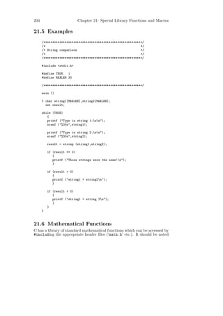 204                        Chapter 21: Special Library Functions and Macros

21.5 Examples
      /********************************************************/
      /*                                                      */
      /* String comparison                                    */
      /*                                                      */
      /********************************************************/

      #include <stdio.h>

      #define TRUE   1
      #define MAXLEN 30

      /********************************************************/

      main ()

      { char string1[MAXLEN],string2[MAXLEN];
        int result;

      while (TRUE)
         {
         printf ("Type in string 1:nn");
         scanf ("%30s",string1);

          printf ("Type in string 2:nn");
          scanf ("%30s",string2);

          result = strcmp (string1,string2);

          if (result == 0)
             {
             printf ("Those strings were the same!n");
             }

          if (result > 0)
             {
             printf ("string1 > string2n");
             }

          if (result < 0)
             {
             printf ("string1 < string 2n");
             }
          }
      }



21.6 Mathematical Functions
C has a library of standard mathematical functions which can be accessed by
#including the appropriate header ﬁles (‘math.h’ etc.). It should be noted
 