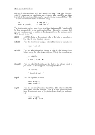 Mathematical Functions                                                    205

that all of these functions work with double or long float type variables.
All of C’s mathematical capabilities are written for long variable types. Here
is a list of the functions which can be expected in the standard library ﬁle.
The variables used are all to be declared long

    int i;                    /* long int */
    double x,y,result;        /* long float */

The functions themselves must be declared long ﬂoat or double (which might
be done automatically in the mathematics library ﬁle, or in a separate ﬁle)
and any constants must be written in ﬂoating point form: for instance, write
‘7.0’ instead of just ‘7’.
ABS()       MACRO. Returns the unsigned value of the value in parentheses.
            See fabs() for a function version.
fabs()      Find the absolute or unsigned value of the value in parentheses:

                  result = fabs(x);


ceil()      Find out what the ceiling integer is: that is, the integer which
            is just above the value in parentheses. This is like rounding up.

                  i = ceil(x);

                  /* ceil (2.2) is 3 */


floor()     Find out what the ﬂoor integer is: that is, the integer which is
            just below the ﬂoating point value in parentheses

                  i = floor(x);

                  /* floor(2.2) is 2 */


exp()       Find the exponential value.

                  result = exp(x);
                  result = exp(2.7);


log()       Find the natural (Naperian) logarithm. The value used in the
            parentheses must be unsigned: that is, it must be greater than
            zero. It does not have to be declared speciﬁcally as unsigned.
            e.g.

                  result = log(x);
                  result = log(2.71828);
 