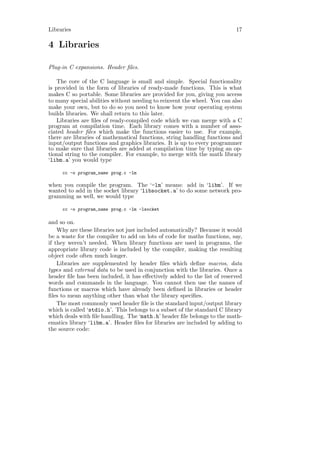 Libraries                                                                 17

4 Libraries

Plug-in C expansions. Header ﬁles.

    The core of the C language is small and simple. Special functionality
is provided in the form of libraries of ready-made functions. This is what
makes C so portable. Some libraries are provided for you, giving you access
to many special abilities without needing to reinvent the wheel. You can also
make your own, but to do so you need to know how your operating system
builds libraries. We shall return to this later.
    Libraries are ﬁles of ready-compiled code which we can merge with a C
program at compilation time. Each library comes with a number of asso-
ciated header ﬁles which make the functions easier to use. For example,
there are libraries of mathematical functions, string handling functions and
input/output functions and graphics libraries. It is up to every programmer
to make sure that libraries are added at compilation time by typing an op-
tional string to the compiler. For example, to merge with the math library
‘libm.a’ you would type

     cc -o program_name prog.c -lm

when you compile the program. The ‘-lm’ means: add in ‘libm’. If we
wanted to add in the socket library ‘libsocket.a’ to do some network pro-
gramming as well, we would type

     cc -o program_name prog.c -lm -lsocket

and so on.
    Why are these libraries not just included automatically? Because it would
be a waste for the compiler to add on lots of code for maths functions, say,
if they weren’t needed. When library functions are used in programs, the
appropriate library code is included by the compiler, making the resulting
object code often much longer.
    Libraries are supplemented by header ﬁles which deﬁne macros, data
types and external data to be used in conjunction with the libraries. Once a
header ﬁle has been included, it has eﬀectively added to the list of reserved
words and commands in the language. You cannot then use the names of
functions or macros which have already been deﬁned in libraries or header
ﬁles to mean anything other than what the library speciﬁes.
    The most commonly used header ﬁle is the standard input/output library
which is called ‘stdio.h’. This belongs to a subset of the standard C library
which deals with ﬁle handling. The ‘math.h’ header ﬁle belongs to the math-
ematics library ‘libm.a’. Header ﬁles for libraries are included by adding to
the source code:
 