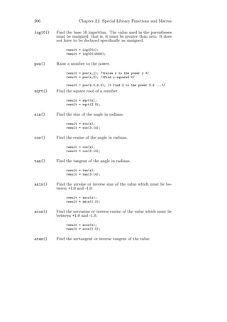 206                   Chapter 21: Special Library Functions and Macros

log10()   Find the base 10 logarithm. The value used in the parentheses
          must be unsigned: that is, it must be greater than zero. It does
          not have to be declared speciﬁcally as unsigned.

               result = log10(x);
               result = log10(10000);

pow()     Raise a number to the power.

               result = pow(x,y); /*raise x to the power y */
               result = pow(x,2); /*find x-squared */

               result = pow(2.0,3.2); /* find 2 to the power 3.2 ...*/
sqrt()    Find the square root of a number.

               result = sqrt(x);
               result = sqrt(2.0);

sin()     Find the sine of the angle in radians.

               result = sin(x);
               result = sin(3.14);

cos()     Find the cosine of the angle in radians.

               result = cos(x);
               result = cos(3.14);

tan()     Find the tangent of the angle in radians.

               result = tan(x);
               result = tan(3.14);

asin()    Find the arcsine or inverse sine of the value which must lie be-
          tween +1.0 and -1.0.

               result = asin(x);
               result = asin(1.0);

acos()    Find the arccosine or inverse cosine of the value which must lie
          between +1.0 and -1.0.

               result = acos(x);
               result = acos(1.0);

atan()    Find the arctangent or inverse tangent of the value.
 