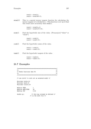 Examples                                                                207


                result = atan(x);
                result = atan(200.0);

atan2()    This is a special inverse tangent function for calculating the
           inverse tangent of x divided by y. This function is set up to ﬁnd
           this result more accurately than atan().

                result = atan2(x,y);
                result = atan2(x/3.14);

sinh()     Find the hyperbolic sine of the value. (Pronounced "shine" or
           "sinch")

                result = sinh(x);
                result = sinh(5.0);

cosh()     Find the hyperbolic cosine of the value.

                result = cosh(x);
                result = cosh(5.0);

tanh()     Find the hyperbolic tangent of the value.

                result = tanh(x);
                result = tanh(5.0);



21.7 Examples
   /******************************************************/
   /*                                                    */
   /* Maths functions demo #1                            */
   /*                                                    */
   /******************************************************/

   /* use sin(x) to work out an animated model */

   #include <stdio.h>
   #include <math.h>
   #include <limits.h>

   #define TRUE            1
   #define AMPLITUDE       30
   #define INC             0.02

   double pi;            /* this may already be defined */
                       /* in the math file */
 
