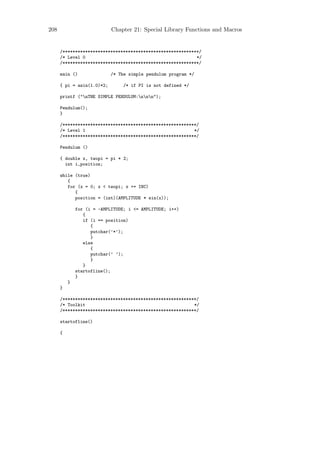 208                         Chapter 21: Special Library Functions and Macros


      /******************************************************/
      /* Level 0                                            */
      /******************************************************/

      main ()               /* The simple pendulum program */

      { pi = asin(1.0)*2;        /* if PI is not defined */

      printf ("nTHE SIMPLE PENDULUM:nnn");

      Pendulum();
      }

      /*****************************************************/
      /* Level 1                                           */
      /*****************************************************/

      Pendulum ()

      { double x, twopi = pi * 2;
        int i,position;

      while (true)
         {
         for (x = 0; x < twopi; x += INC)
            {
            position = (int)(AMPLITUDE * sin(x));

              for (i = -AMPLITUDE; i <= AMPLITUDE; i++)
                 {
                 if (i == position)
                    {
                    putchar(’*’);
                    }
                 else
                    {
                    putchar(’ ’);
                    }
                 }
              startofline();
              }
          }
      }

      /*****************************************************/
      /* Toolkit                                           */
      /*****************************************************/

      startofline()

      {
 
