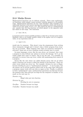 Maths Errors                                                              209

    putchar(’r’);
    }



21.8 Maths Errors
Mathematical functions can be delicate animals. There exist mathemati-
cal functions which simply cannot produce sensible answers in all possible
cases. Mathematical functions are not "user friendly"! One example of an
unfriendly function is the inverse sine function asin(x) which only works for
values of x in the range +1.0 to -1.0. The reason for this is a mathematical
one: namely that the sine function (of which asin() is the opposite) only
has values in this range. The statement

     y = asin (25.3);

is nonsense and it cannot possibly produce a value for y, because none exists.
Similarly, there is no simple number which is the square root of a negative
value, so an expression such as:

     x = sqrt(-2.0);

would also be nonsense. This doesn’t stop the programmer from writing
these statements though and it doesn’t stop a faulty program from stray-
ing out of bounds. What happens then when an erroneous statement is
executed? Some sort of error condition would certainly have to result.
   In many languages, errors, like the ones above, are terminal: they cause
a program to stop without any option to recover the damage. In C, as the
reader might have come to expect, this is not the case. It is possible (in
principle) to recover from any error, whilst still maintaining ﬁrm control of
a program.
   Errors like the ones above are called domain errors (the set of values
which a function can accept is called the domain of the function). There are
other errors which can occur too. For example, division by zero is illegal,
because dividing by zero is "mathematical nonsense" – it can be done, but
the answer can be all the numbers which exist at the same time! Obviously
a program cannot work with any idea as vague as this. Finally, in addition
to these "pathological" cases, mathematical operations can fail just because
the numbers they deal with get too large for the computer to handle, or too
small, as the case may be.
Domain error
          Illegal value put into function
Division by zero
            Dividing by zero is nonsense.
Overﬂow     Number became too large
Underﬂow Number became too small.
 