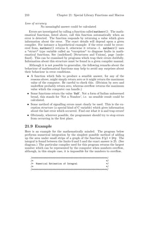 210                       Chapter 21: Special Library Functions and Macros

Loss of accuracy
            No meaningful answer could be calculated
   Errors are investigated by calling a function called matherr(). The math-
ematical functions, listed above, call this function automatically when an
error is detected. The function responds by returning a value which gives
information about the error. The exact details will depend upon a given
compiler. For instance a hypothetical example: if the error could be recov-
ered from, matherr() returns 0, otherwise it returns -1. matherr() uses
a "struct" type variable called an "exception" to diagnose faults in math-
ematical functions, See undeﬁned [Structures and Unions], page unde-
ﬁned . This can be examined by programs which trap their errors dutifully.
Information about this structure must be found in a given compiler manual.
   Although it is not possible to generalize, the following remarks about the
behaviour of mathematical functions may help to avoid any surprises about
their behaviour in error conditions.
  • A function which fails to produce a sensible answer, for any of the
     reasons above, might simply return zero or it might return the maximum
     value of the computer. Be careful to check this. (Division by zero and
     underﬂow probably return zero, whereas overﬂow returns the maximum
     value which the computer can handle.)
  • Some functions return the value ‘NaN’. Not a form of Indian unleavened
     bread, this stands for ‘Not a Number’, i.e. no sensible result could be
     calculated.
  • Some method of signalling errors must clearly be used. This is the ex-
     ception structure (a special kind of C variable) which gives information
     about the last error which occurred. Find out what it is and trap errors!
  • Obviously, wherever possible, the programmer should try to stop errors
     from occurring in the ﬁrst place.

21.9 Example
Here is an example for the mathematically minded. The program below
performs numerical integration by the simplest possible method of adding
up the area under small strips of a graph of the function f(y) = 2*y. The
integral is found between the limits 0 and 5 and the exact answer is 25. (See
diagram.) The particular compiler used for this program returns the largest
number which can be represented by the computer when numbers overﬂow,
although, in this simple case, it is impossible for the numbers to overﬂow.

      /**********************************************************/
      /*                                                        */
      /* Numerical Estimation of Integral                       */
      /*                                                        */
      /**********************************************************/
 