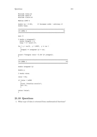 Questions                                                               211

    #include <stdio.h>
    #include <math.h>
    #include <limits.h>

    #define LIMIT 5

    double inc = 0.001;        /* Increment width - arbitrary */
    double twopi;

    /***********************************************************/
    /** LEVEL 0                                                */
    /***********************************************************/

    main ()

    { double y,integrand();
      double integral = 0;
      twopi = 4 * asin(1.0);

    for ( y = inc/2; y < LIMIT; y += inc )
       {
       integral += integrand (y) * inc;
       }

    printf ("Integral value = %.10f n",integral);
    }

    /***************************************************************/
    /** LEVEL 1                                                   **/
    /***************************************************************/

    double integrand (y)

    double y;

    { double value;

    value = 2*y;

    if (value > 1e308)
       {
       printf ("Overflow errorn");
       exit (0);
       }

    return (value);
    }



21.10 Questions
 1. What type of data is returned from mathematical functions?
 