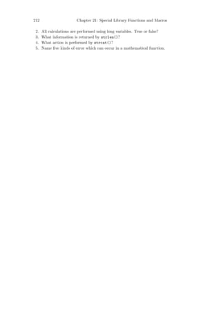 212                      Chapter 21: Special Library Functions and Macros

 2.   All calculations are performed using long variables. True or false?
 3.   What information is returned by strlen()?
 4.   What action is performed by strcat()?
 5.   Name ﬁve kinds of error which can occur in a mathematical function.
 