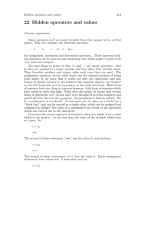 Hidden operators and values                                              213

22 Hidden operators and values

Concise expressions

   Many operators in C are more versatile than they appear to be, at ﬁrst
glance. Take, for example, the following operators

       =       ++     --   +=   -=   etc...

the assignment, increment and decrement operators... These innocent look-
ing operators can be used in some surprising ways which make C source code
very neat and compact.
    The ﬁrst thing to notice is that ++ and -- are unary operators: that
is, they are applied to a single variable and they aﬀect that variable alone.
They therefore produce one unique value each time they are used. The
assignment operator, on the other hand, has the unusual position of being
both unary, in the sense that it works out only one expression, and also
binary or dyadic because it sits between two separate objects: an "lvalue"
on the left hand side and an expression on the right hand side. Both kinds
of operator have one thing in common however: both form statements which
have values in their own right. What does this mean? It means that certain
kinds of statement, in C, do not have to be thought of as being complete and
sealed oﬀ from the rest of a program. To paraphrase a famous author: "In
C, no statement is an island". A statement can be taken as a whole (as a
"black box") and can be treated as a single value, which can be assigned and
compared to things! The value of a statement is the result of the operation
which was carried out in the statement.
    Increment/decrement operator statements, taken as a whole, have a value
which is one greater / or one less than the value of the variable which they
act upon. So:

      c = 5;

      c++;

The second of these statement ‘c++;’ has the value 6, and similarly:

      c = 5;

      c--;

The second of these statements ‘c--;’ has the value 4. Entire assignment
statements have values too. A statement such as:

      c = 5;
 