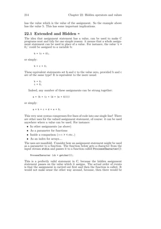 214                                Chapter 22: Hidden operators and values

has the value which is the value of the assignment. So the example above
has the value 5. This has some important implications.

22.1 Extended and Hidden =
The idea that assignment statement has a value, can be used to make C
programs neat and tidy for one simple reason: it means that a whole assign-
ment statement can be used in place of a value. For instance, the value ‘c =
0;’ could be assigned to a variable b:

         b = (c = 0);

or simply:

         b = c = 0;

These equivalent statements set b and c to the value zero, provided b and c
are of the same type! It is equivalent to the more usual:

         b = 0;
         c = 0;

   Indeed, any number of these assignments can be strung together:

       a = (b = (c = (d = (e = 5))))

or simply:

       a = b = c = d = e = 5;

This very neat syntax compresses ﬁve lines of code into one single line! There
are other uses for the valued assignment statement, of course: it can be used
anywhere where a value can be used. For instance:
  • In other assignments (as above)
  • As a parameter for functions
  • Inside a comparison (== > < etc..)
  • As an index for arrays....
The uses are manifold. Consider how an assignment statement might be used
as a parameter to a function. The function below gets a character from the
input stream stdin and passes it to a function called ProcessCharacter():

      ProcessCharacter (ch = getchar());

This is a perfectly valid statement in C, because the hidden assignment
statement passes on the value which it assigns. The actual order of events
is that the assignment is carried out ﬁrst and then the function is called. It
would not make sense the other way around, because, then there would be
 