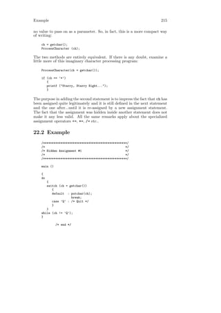 Example                                                                  215

no value to pass on as a parameter. So, in fact, this is a more compact way
of writing:

    ch = getchar();
    ProcessCharacter (ch);

The two methods are entirely equivalent. If there is any doubt, examine a
little more of this imaginary character processing program:

    ProcessCharacter(ch = getchar());

    if (ch == ’*’)
       {
       printf ("Starry, Starry Night...");
       }

The purpose in adding the second statement is to impress the fact that ch has
been assigned quite legitimately and it is still deﬁned in the next statement
and the one after...until it is re-assigned by a new assignment statement.
The fact that the assignment was hidden inside another statement does not
make it any less valid. All the same remarks apply about the specialized
assignment operators +=, *=, /= etc..

22.2 Example
    /************************************************/
    /*                                              */
    /* Hidden Assignment #1                         */
    /*                                              */
    /************************************************/

    main ()

    {
    do
       {
       switch (ch = getchar())
          {
          default : putchar(ch);
                     break;
          case ’Q’ : /* Quit */
          }
       }
    while (ch != ’Q’);
    }

              /* end */
 