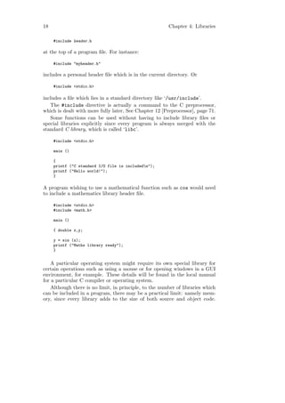 18                                                      Chapter 4: Libraries

     #include header.h

at the top of a program ﬁle. For instance:

     #include "myheader.h"

includes a personal header ﬁle which is in the current directory. Or

     #include <stdio.h>

includes a ﬁle which lies in a standard directory like ‘/usr/include’.
   The #include directive is actually a command to the C preprocessor,
which is dealt with more fully later, See Chapter 12 [Preprocessor], page 71.
   Some functions can be used without having to include library ﬁles or
special libraries explicitly since every program is always merged with the
standard C library, which is called ‘libc’.

     #include <stdio.h>

     main ()

     {
     printf ("C standard I/O file is includedn");
     printf ("Hello world!");
     }

A program wishing to use a mathematical function such as cos would need
to include a mathematics library header ﬁle.

     #include <stdio.h>
     #include <math.h>

     main ()

     { double x,y;

     y = sin (x);
     printf ("Maths library ready");
     }


    A particular operating system might require its own special library for
certain operations such as using a mouse or for opening windows in a GUI
environment, for example. These details will be found in the local manual
for a particular C compiler or operating system.
    Although there is no limit, in principle, to the number of libraries which
can be included in a program, there may be a practical limit: namely mem-
ory, since every library adds to the size of both source and object code.
 