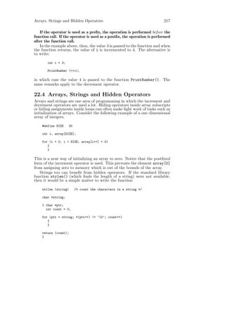 Arrays, Strings and Hidden Operators                                      217

   If the operator is used as a preﬁx, the operation is performed before the
function call. If the operator is used as a postﬁx, the operation is performed
after the function call.
   In the example above, then, the value 3 is passed to the function and when
the function returns, the value of i is incremented to 4. The alternative is
to write:

       int i = 3;

       PrintNumber (++i);

in which case the value 4 is passed to the function PrintNumber(). The
same remarks apply to the decrement operator.

22.4 Arrays, Strings and Hidden Operators
Arrays and strings are one area of programming in which the increment and
decrement operators are used a lot. Hiding operators inside array subscripts
or hiding assignments inside loops can often make light work of tasks such as
initialization of arrays. Consider the following example of a one dimensional
array of integers.

    #define SIZE      20

    int i, array[SIZE];

    for (i = 0; i < SIZE; array[i++] = 0)
       {
       }

This is a neat way of initializing an array to zero. Notice that the postﬁxed
form of the increment operator is used. This prevents the element array[0]
from assigning zero to memory which is out of the bounds of the array.
   Strings too can beneﬁt from hidden operators. If the standard library
function strlen() (which ﬁnds the length of a string) were not available,
then it would be a simple matter to write the function

    strlen (string)        /* count the characters in a string */

    char *string;

    { char *ptr;
      int count = 0;

    for (ptr = string; *(ptr++) != ’0’; count++)
       {
       }

    return (count);
    }
 