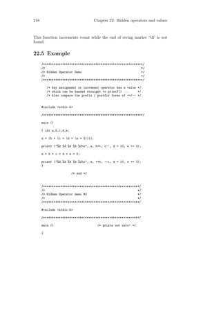 218                                  Chapter 22: Hidden operators and values



This function increments count while the end of string marker ‘0’ is not
found.

22.5 Example
      /*********************************************************/
      /*                                                       */
      /* Hidden Operator Demo                                  */
      /*                                                       */
      /*********************************************************/

          /* Any assignment or increment operator has a value */
          /* which can be handed straight to printf() ...     */
          /* Also compare the prefix / postfix forms of ++/-- */


      #include <stdio.h>

      /*********************************************************/

      main ()

      { int a,b,c,d,e;

      a = (b = (c = (d = (e = 0))));

      printf ("%d %d %d %d %dn", a, b++, c--, d = 10, e += 3);

      a = b = c = d = e = 0;

      printf ("%d %d %d %d %dn", a, ++b, --c, d = 10, e += 3);
      }

                         /* end */


      /*******************************************************/
      /*                                                     */
      /* Hidden Operator demo #2                             */
      /*                                                     */
      /*******************************************************/

      #include <stdio.h>

      /*******************************************************/

      main ()                          /* prints out zero! */

      {
 