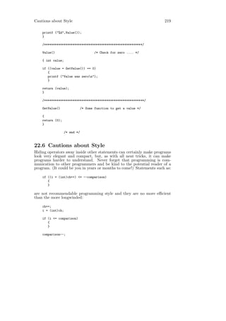 Cautions about Style                                                  219

    printf ("%d",Value());
    }

    /*******************************************************/

    Value()                            /* Check for zero .... */

    { int value;

    if ((value = GetValue()) == 0)
       {
       printf ("Value was zeron");
       }

    return (value);
    }

    /********************************************************/

    GetValue()                 /* Some function to get a value */

    {
    return (0);
    }

                   /* end */



22.6 Cautions about Style
Hiding operators away inside other statements can certainly make programs
look very elegant and compact, but, as with all neat tricks, it can make
programs harder to understand. Never forget that programming is com-
munication to other programmers and be kind to the potential reader of a
program. (It could be you in years or months to come!) Statements such as:

    if ((i = (int)ch++) <= --comparison)
       {
       }

are not recommendable programming style and they are no more eﬃcient
than the more longwinded:

    ch++;
    i = (int)ch;

    if (i <= comparison)
       {
       }

    comparison--;
 