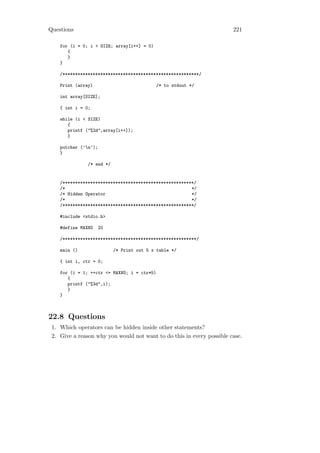 Questions                                                              221

    for (i = 0; i < SIZE; array[i++] = 0)
       {
       }
    }

    /******************************************************/

    Print (array)                            /* to stdout */

    int array[SIZE];

    { int i = 0;

    while (i < SIZE)
       {
       printf ("%2d",array[i++]);
       }

    putchar (’n’);
    }

               /* end */


    /****************************************************/
    /*                                                  */
    /* Hidden Operator                                  */
    /*                                                  */
    /****************************************************/

    #include <stdio.h>

    #define MAXNO     20

    /*****************************************************/

    main ()                /* Print out 5 x table */

    { int i, ctr = 0;

    for (i = 1; ++ctr <= MAXNO; i = ctr*5)
       {
       printf ("%3d",i);
       }
    }



22.8 Questions
 1. Which operators can be hidden inside other statements?
 2. Give a reason why you would not want to do this in every possible case.
 