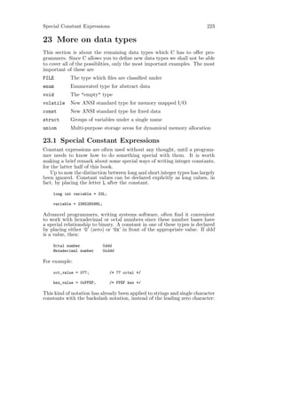 Special Constant Expressions                                              223

23 More on data types
This section is about the remaining data types which C has to oﬀer pro-
grammers. Since C allows you to deﬁne new data types we shall not be able
to cover all of the possiblities, only the most important examples. The most
important of these are
FILE        The type which ﬁles are classiﬁed under
enum        Enumerated type for abstract data
void        The "empty" type
volatile    New ANSI standard type for memory mapped I/O
const       New ANSI standard type for ﬁxed data
struct      Groups of variables under a single name
union       Multi-purpose storage areas for dynamical memory allocation

23.1 Special Constant Expressions
Constant expressions are often used without any thought, until a program-
mer needs to know how to do something special with them. It is worth
making a brief remark about some special ways of writing integer constants,
for the latter half of this book.
    Up to now the distinction between long and short integer types has largely
been ignored. Constant values can be declared explicitly as long values, in
fact, by placing the letter L after the constant.

    long int variable = 23L;

    variable = 236526598L;

Advanced programmers, writing systems software, often ﬁnd it convenient
to work with hexadecimal or octal numbers since these number bases have
a special relationship to binary. A constant in one of these types is declared
by placing either ‘0’ (zero) or ‘0x’ in front of the appropriate value. If ddd
is a value, then:

    Octal number             0ddd
    Hexadecimal number       0xddd

For example:

    oct_value = 077;            /* 77 octal */

    hex_value = 0xFFEF;         /* FFEF hex */

This kind of notation has already been applied to strings and single character
constants with the backslash notation, instead of the leading zero character:
 