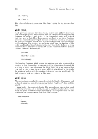 224                                          Chapter 23: More on data types


      ch = ’ddd ’;

      ch = ’xdd ’;

The values of character constants, like these, cannot be any greater than
255.

23.2 FILE
In all previous sections, the ﬁles stdin, stdout and stderr alone have
been used in programs. These special ﬁles are always handled implicitly by
functions like printf() and scanf(): the programmer never gets to know
that they are, in fact, ﬁles. Programs do not have to use these functions
however: standard input/output ﬁles can be treated explicitly by general
ﬁle handling functions just as well. Files are distinguished by ﬁlenames and
by ﬁle pointers. File pointers are variables which pass the location of ﬁles
to ﬁle handling functions; being variables, they have to be declared as being
some data type. That type is called FILE and ﬁle pointers have to be declared
"pointer to FILE". For example:

          FILE *fp;

          FILE *fp = stdin;

          FILE *fopen();

File handling functions which return ﬁle pointers must also be declared as
pointers to ﬁles. Notice that, in contrast to all the other reserved words FILE
is written in upper case: the reason for this is that FILE is not a simple data
type such as char or int, but a structure which is only deﬁned by the header
ﬁle ‘stdio.h’ and so, strictly speaking, it is not a reserved word itself. We
shall return to look more closely at ﬁles soon.

23.3 enum
Abstract data are usually the realm of exclusively high level languages such
as Pascal. enum is a way of incorporating limited "high level" data facilities
into C.
    enum is short for enumerated data. The user deﬁnes a type of data which
is made up of a ﬁxed set of words, instead of numbers or characters. These
words are given substitute integer numbers by the compiler which are used
to identify and compare enum type data. For example:

      enum countries

         {
         England,
         Scotland,
 