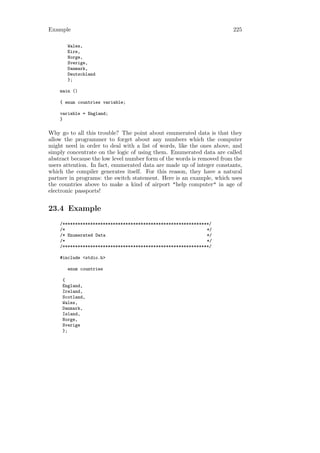 Example                                                                225

       Wales,
       Eire,
       Norge,
       Sverige,
       Danmark,
       Deutschland
       };

    main ()

    { enum countries variable;

    variable = England;
    }

Why go to all this trouble? The point about enumerated data is that they
allow the programmer to forget about any numbers which the computer
might need in order to deal with a list of words, like the ones above, and
simply concentrate on the logic of using them. Enumerated data are called
abstract because the low level number form of the words is removed from the
users attention. In fact, enumerated data are made up of integer constants,
which the compiler generates itself. For this reason, they have a natural
partner in programs: the switch statement. Here is an example, which uses
the countries above to make a kind of airport "help computer" in age of
electronic passports!


23.4 Example
    /**********************************************************/
    /*                                                        */
    /* Enumerated Data                                        */
    /*                                                        */
    /**********************************************************/

    #include <stdio.h>

       enum countries

     {
     England,
     Ireland,
     Scotland,
     Wales,
     Danmark,
     Island,
     Norge,
     Sverige
     };
 