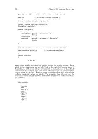 226                                             Chapter 23: More on data types

      /**********************************************************/

      main ()                 /* Electronic Passport Program */

      { enum countries birthplace, getinfo();

      printf ("Insert electronic passportn");
      birthplace = getinfo();

      switch (birthplace)
         {
         case England : printf ("Welcome home!n");
                        break;
         case Danmark :
         case Norge   : printf ("Velkommen til Englandn");
                        break;
         }
      }

      /************************************************************/

      enum countries getinfo()            /* interrogate passport */

      {
      return (England);
      }

                  /* end */


enum makes words into constant integer values for a programmer. Data
which are declared enum are not the kind of data which it makes sense to
do arithmetic with (even integer arithmetic), so in most cases it should not
be necessary to know or even care about what numbers the compiler gives
to the words in the list. However, some compilers allow the programmer
to force particular values on words. The compiler then tries to give the
values successive integer numbers unless the programmer states otherwise.
For instance:

      enum planets
         {
         Mercury,
         Venus,
         Earth = 12,
         Mars,
         Jupiter,
         Saturn,
         Uranus,
         Neptune,
         Pluto
         };
 