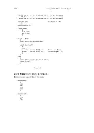228                                          Chapter 23: More on data types


      /***********************************************************/
      /* Level 1                                                 */
      /***********************************************************/

      getobject (ob)                           /* yes or no ? */

      enum treasures ob;

      { enum answer
            {
            no = false,
            yes = true
            };

      if (ob == gold)
         {
         printf ("Pick up object? Y/Nn");

         switch (getchar())
            {
            case ’y’ :
            case ’Y’ : return ((int) yes);     /* true and false */
            default : return ((int) no);       /* are integers   */
            }
         }
      else
         {
         printf ("You grapple with the dirtn");
         return (false);
         }
      }

                            /* end */



23.6 Suggested uses for enum
Here are some suggested uses for enum.

      enum numbers
         {
         zero,
         one,
         two,
         three
         };

      enum animals
         {
         cat,
         dog,
 