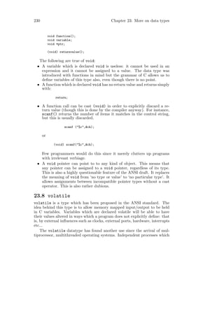 230                                         Chapter 23: More on data types


           void function();
           void variable;
           void *ptr;

           (void) returnvalue();

  The following are true of void:
 • A variable which is declared void is useless: it cannot be used in an
   expression and it cannot be assigned to a value. The data type was
   introduced with functions in mind but the grammar of C allows us to
   deﬁne variables of this type also, even though there is no point.
 • A function which is declared void has no return value and returns simply
   with:

               return;

 • A function call can be cast (void) in order to explicitly discard a re-
   turn value (though this is done by the compiler anyway). For instance,
   scanf() returns the number of items it matches in the control string,
   but this is usually discarded.

                    scanf ("%c",&ch);

      or

              (void) scanf("%c",&ch);

   Few programmers would do this since it merely clutters up programs
   with irrelevant verbiage.
 • A void pointer can point to to any kind of object. This means that
   any pointer can be assigned to a void pointer, regardless of its type.
   This is also a highly questionable feature of the ANSI draft. It replaces
   the meaning of void from ‘no type or value’ to ‘no particular type’. It
   allows assignments between incompatible pointer types without a cast
   operator. This is also rather dubious.

23.8 volatile
volatile is a type which has been proposed in the ANSI standard. The
idea behind this type is to allow memory mapped input/output to be held
in C variables. Variables which are declared volatile will be able to have
their values altered in ways which a program does not explicitly deﬁne: that
is, by external inﬂuences such as clocks, external ports, hardware, interrupts
etc...
    The volatile datatype has found another use since the arrival of mul-
tiprocessor, multithreaded operating systems. Independent processes which
 
