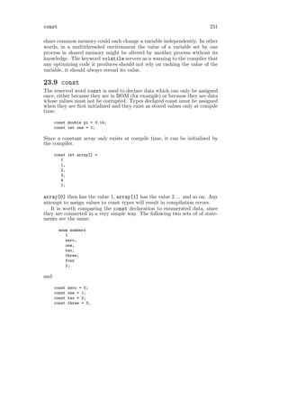 const                                                                     231

share common memory could each change a variable independently. In other
words, in a multithreaded environment the value of a variable set by one
process in shared memory might be altered by another process without its
knowledge. The keyword volatile servers as a warning to the compiler that
any optimizing code it produces should not rely on caching the value of the
variable, it should always reread its value.

23.9 const
The reserved word const is used to declare data which can only be assigned
once, either because they are in ROM (for example) or because they are data
whose values must not be corrupted. Types declared const must be assigned
when they are ﬁrst initialized and they exist as stored values only at compile
time:

      const double pi = 3.14;
      const int one = 1;

Since a constant array only exists at compile time, it can be initialized by
the compiler.

      const int array[] =
         {
         1,
         2,
         3,
         4
         };

array[0] then has the value 1, array[1] has the value 2 ... and so on. Any
attempt to assign values to const types will result in compilation errors.
   It is worth comparing the const declaration to enumerated data, since
they are connected in a very simple way. The following two sets of of state-
ments are the same:

        enum numbers
           {
           zero,
           one,
           two,
           three,
           four
           };

and

      const   zero = 0;
      const   one = 1;
      const   two = 2;
      const   three = 3;
 