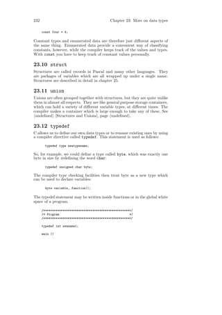 232                                          Chapter 23: More on data types

      const four = 4;

Constant types and enumerated data are therefore just diﬀerent aspects of
the same thing. Enumerated data provide a convenient way of classifying
constants, however, while the compiler keeps track of the values and types.
With const you have to keep track of constant values personally.

23.10 struct
Structures are called records in Pascal and many other languages. They
are packages of variables which are all wrapped up under a single name.
Structures are described in detail in chapter 25.

23.11 union
Unions are often grouped together with structures, but they are quite unlike
them in almost all respects. They are like general purpose storage containers,
which can hold a variety of diﬀerent variable types, at diﬀerent times. The
compiler makes a container which is large enough to take any of these, See
 undeﬁned [Structures and Unions], page undeﬁned .

23.12 typedef
C allows us to deﬁne our own data types or to rename existing ones by using
a compiler directive called typedef. This statement is used as follows:

       typedef type newtypename;

So, for example, we could deﬁne a type called byte, which was exactly one
byte in size by redeﬁning the word char:

       typedef unsigned char byte;

The compiler type checking facilities then treat byte as a new type which
can be used to declare variables:

       byte variable, function();

The typedef statement may be written inside functions or in the global white
space of a program.

      /**************************************************/
      /* Program                                        */
      /**************************************************/

      typedef int newname1;

      main ()
 