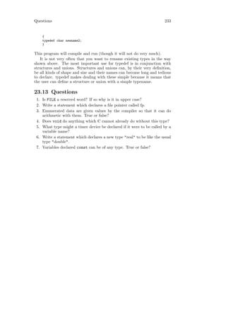 Questions                                                              233


    {
    typedef char newname2;
    }

This program will compile and run (though it will not do very much).
   It is not very often that you want to rename existing types in the way
shown above. The most important use for typedef is in conjunction with
structures and unions. Structures and unions can, by their very deﬁnition,
be all kinds of shape and size and their names can become long and tedious
to declare. typedef makes dealing with these simple because it means that
the user can deﬁne a structure or union with a simple typename.

23.13 Questions
 1. Is FILE a reserved word? If so why is it in upper case?
 2. Write a statement which declares a ﬁle pointer called fp.
 3. Enumerated data are given values by the compiler so that it can do
    arithmetic with them. True or false?
 4. Does void do anything which C cannot already do without this type?
 5. What type might a timer device be declared if it were to be called by a
    variable name?
 6. Write a statement which declares a new type "real" to be like the usual
    type "double".
 7. Variables declared const can be of any type. True or false?
 