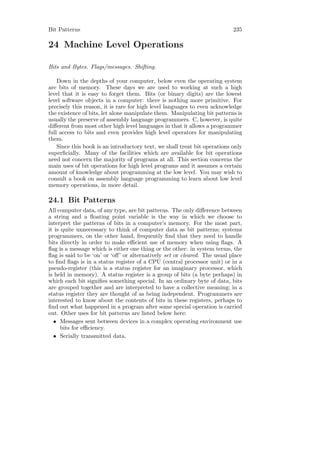 Bit Patterns                                                               235

24 Machine Level Operations

Bits and Bytes. Flags/messages. Shifting.

    Down in the depths of your computer, below even the operating system
are bits of memory. These days we are used to working at such a high
level that it is easy to forget them. Bits (or binary digits) are the lowest
level software objects in a computer: there is nothing more primitive. For
precisely this reason, it is rare for high level languages to even acknowledge
the existence of bits, let alone manipulate them. Manipulating bit patterns is
usually the preserve of assembly language programmers. C, however, is quite
diﬀerent from most other high level languages in that it allows a programmer
full access to bits and even provides high level operators for manipulating
them.
    Since this book is an introductory text, we shall treat bit operations only
superﬁcially. Many of the facilities which are available for bit operations
need not concern the majority of programs at all. This section concerns the
main uses of bit operations for high level programs and it assumes a certain
amount of knowledge about programming at the low level. You may wish to
consult a book on assembly language programming to learn about low level
memory operations, in more detail.

24.1 Bit Patterns
All computer data, of any type, are bit patterns. The only diﬀerence between
a string and a ﬂoating point variable is the way in which we choose to
interpret the patterns of bits in a computer’s memory. For the most part,
it is quite unnecessary to think of computer data as bit patterns; systems
programmers, on the other hand, frequently ﬁnd that they need to handle
bits directly in order to make eﬃcient use of memory when using ﬂags. A
ﬂag is a message which is either one thing or the other: in system terms, the
ﬂag is said to be ‘on’ or ‘oﬀ’ or alternatively set or cleared. The usual place
to ﬁnd ﬂags is in a status register of a CPU (central processor unit) or in a
pseudo-register (this is a status register for an imaginary processor, which
is held in memory). A status register is a group of bits (a byte perhaps) in
which each bit signiﬁes something special. In an ordinary byte of data, bits
are grouped together and are interpreted to have a collective meaning; in a
status register they are thought of as being independent. Programmers are
interested to know about the contents of bits in these registers, perhaps to
ﬁnd out what happened in a program after some special operation is carried
out. Other uses for bit patterns are listed below here:
  • Messages sent between devices in a complex operating environment use
      bits for eﬃciency.
  • Serially transmitted data.
 