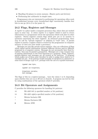 236                                   Chapter 24: Machine Level Operations

    • Handling bit-planes in screen memory. (Raster ports and devices)
    • Performing fast arithmetic in simple cases.
   Programmers who are interested in performing bit operations often work
in hexadecimal because every hexadecimal digit conveniently handles four
bits in one go (16 is 2 to the power 4).

24.2 Flags, Registers and Messages
A register is a place inside a computer processor chip, where data are worked
upon in some way. A status register is a register which is used to return
information to a programmer about the operations which took place in other
registers. Status registers contain ﬂags which give yes or no answers to
questions concerning the other registers. In advanced programming, there
may be call for "pseudo registers" in addition to "real" ones. A pseudo
register is merely a register which is created by the programmer in computer
memory (it does not exist inside a processor).
   Messages are just like pseudo status registers: they are collections of ﬂags
which signal special information between diﬀerent devices and/or diﬀerent
programs in a computer system. Messages do not necessarily have ﬁxed lo-
cations: they may be passed a parameters. Messages are a very compact way
of passing information to low level functions in a program. Flags, registers,
pseudo-registers and messages are all treated as bit patterns. A program
which makes use of them must therefore be able to assign these objects to C
variables for use. A bit pattern would normally be declared as a character or
some kind of integer type in C, perhaps with the aid of a typedef statement.

           typedef char byte;

           typedef int bitpattern;

           bitpattern variable;
           byte message;

The ﬂags or bits in a register/message... have the values 1 or 0, depending
upon whether they are on or oﬀ (set or cleared). A program can test for this
by using combinations of the operators which C provides.

24.3 Bit Operators and Assignments
C provides the following operators for handling bit patterns:
<<           Bit shift left (a speciﬁed number or bit positions)
>>           Bit shift right(a speciﬁed number of bit positions)
|            Bitwise Inclusive OR
^            Bitwise Exclusive OR
&            Bitwise AND
 