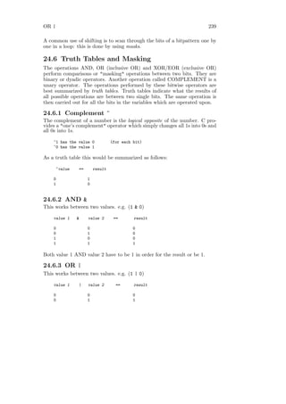 OR |                                                                     239

A common use of shifting is to scan through the bits of a bitpattern one by
one in a loop: this is done by using masks.

24.6 Truth Tables and Masking
The operations AND, OR (inclusive OR) and XOR/EOR (exclusive OR)
perform comparisons or "masking" operations between two bits. They are
binary or dyadic operators. Another operation called COMPLEMENT is a
unary operator. The operations performed by these bitwise operators are
best summarized by truth tables. Truth tables indicate what the results of
all possible operations are between two single bits. The same operation is
then carried out for all the bits in the variables which are operated upon.

24.6.1 Complement ~
The complement of a number is the logical opposite of the number. C pro-
vides a "one’s complement" operator which simply changes all 1s into 0s and
all 0s into 1s.

    ~1 has the value 0            (for each bit)
    ~0 has the value 1

As a truth table this would be summarized as follows:

       ~value   ==       result

    0                1
    1                0


24.6.2 AND &
This works between two values. e.g. (1 & 0)

    value 1     &    value 2       ==       result

    0                0                      0
    0                1                      0
    1                0                      0
    1                1                      1

Both value 1 AND value 2 have to be 1 in order for the result or be 1.

24.6.3 OR |
This works between two values. e.g. (1 | 0)

    value 1     |    value 2        ==      result

    0                0                      0
    0                1                      1
 