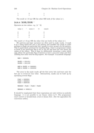 240                                     Chapter 24: Machine Level Operations

      1                 0                 1
      1                 1                 1

   The result is 1 if one OR the other OR both of the values is 1.

24.6.4 XOR/EOR ^
Operates on two values. e.g. (1 ^ 0)

      value 1    ^      value 2   ==      result

      0                 0                 0
      0                 1                 1
      1                 0                 1
      1                 1                 0

The result is 1 if one OR the other (but not both) of the values is 1.
    Bit patterns and logic operators are often used to make masks. A mask
is as a thing which ﬁts over a bit pattern and modiﬁes the result in order
perhaps to single out particular bits, usually to cover up part of a bit pattern.
This is particularly pertinent for handling ﬂags, where a programmer wishes
to know if one particular ﬂag is set or not set and does not care about the
values of the others. This is done by deliberately inventing a value which
only allows the particular ﬂag of interest to have a non-zero value and then
ANDing that value with the ﬂag register. For example: in symbolic language:

      MASK = 00000001

      VALUE1 = 10011011
      VALUE2 = 10011100

      MASK & VALUE1 == 00000001
      MASK & VALUE2 == 00000000

    The zeros in the mask masks oﬀ the ﬁrst seven bits and leave only the
last one to reveal its true value. Alternatively, masks can be built up by
specifying several ﬂags:

      FLAG1 = 00000001
      FLAG2 = 00000010
      FLAG3 = 00000100

      MESSAGE = FLAG1 | FLAG2 | FLAG3

      MESSAGE == 00000111

It should be emphasized that these expressions are only written in symbolic
language: it is not possible to use binary values in C. The programmer
must convert to hexadecimal, octal or denary ﬁrst. (See the appendices for
conversion tables).
 