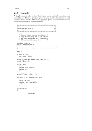 Output                                                               241

24.7 Example
A simple example helps to show how logical masks and shift operations can
be combined. The ﬁrst program gets a denary number from the user and
converts it into binary. The second program gets a value from the user in
binary and converts it into hexadecimal.

    /***************************************************/
    /*                                                 */
    /* Bit Manipulation #1                             */
    /*                                                 */
    /***************************************************/

      /*   Convert denary numbers into binary */
      /*   Keep shifting i by one to the left */
      /*   and test the highest bit. This does*/
      /*   NOT preserve the value of i        */

    #include <stdio.h>
    #define NUMBEROFBITS    8

    /****************************************************/

    main ()

    { short i,j,bit,;
      short MASK = 0x80;

    printf ("Enter any number less than 128: ");
    scanf ("%h", &i);

    if (i > 128)
       {
       printf ("Too bign");
       return (0);
       }

    printf ("Binary value = ");

    for (j = 0; j < NUMBEROFBITS; j++)
       {
       bit = i & MASK;
       printf ("%1d",bit/MASK);
       i <<= 1;
       }

    printf ("n");
    }

                     /* end */
 