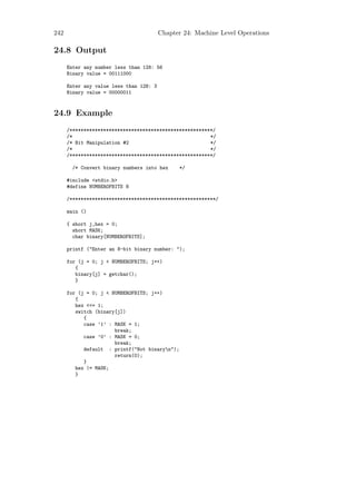 242                                      Chapter 24: Machine Level Operations

24.8 Output
      Enter any number less than 128: 56
      Binary value = 00111000

      Enter any value less than 128: 3
      Binary value = 00000011



24.9 Example
      /***************************************************/
      /*                                                 */
      /* Bit Manipulation #2                             */
      /*                                                 */
      /***************************************************/

       /* Convert binary numbers into hex       */

      #include <stdio.h>
      #define NUMBEROFBITS 8

      /****************************************************/

      main ()

      { short j,hex = 0;
        short MASK;
        char binary[NUMBEROFBITS];

      printf ("Enter an 8-bit binary number: ");

      for (j = 0; j < NUMBEROFBITS; j++)
         {
         binary[j] = getchar();
         }

      for (j = 0; j < NUMBEROFBITS; j++)
         {
         hex <<= 1;
         switch (binary[j])
            {
            case ’1’ : MASK = 1;
                       break;
            case ’0’ : MASK = 0;
                       break;
            default : printf("Not binaryn");
                       return(0);
            }
         hex |= MASK;
         }
 