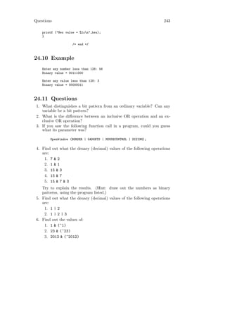 Questions                                                            243

    printf ("Hex value = %1xn",hex);
    }

                     /* end */



24.10 Example
    Enter any number less than 128: 56
    Binary value = 00111000

    Enter any value less than 128: 3
    Binary value = 00000011



24.11 Questions
 1. What distinguishes a bit pattern from an ordinary variable? Can any
    variable be a bit pattern?
 2. What is the diﬀerence between an inclusive OR operation and an ex-
    clusive OR operation?
 3. If you saw the following function call in a program, could you guess
    what its parameter was?

        OpenWindow (BORDER | GADGETS | MOUSECONTROL | SIZING);

 4. Find out what the denary (decimal) values of the following operations
    are:
     1. 7 & 2
     2. 1 & 1
     3. 15 & 3
     4. 15 & 7
     5. 15 & 7 & 3
    Try to explain the results. (Hint: draw out the numbers as binary
    patterns, using the program listed.)
 5. Find out what the denary (decimal) values of the following operations
    are:
     1. 1 | 2
     2. 1 | 2 | 3
 6. Find out the values of:
     1. 1 & (~1)
     2. 23 & (~23)
     3. 2012 & (~2012)
 