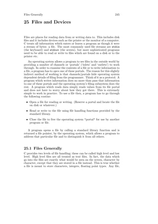 Files Generally                                                            245

25 Files and Devices


Files are places for reading data from or writing data to. This includes disk
ﬁles and it includes devices such as the printer or the monitor of a computer.
C treats all information which enters or leaves a program as though it were
a stream of bytes: a ﬁle. The most commonly used ﬁle streams are stdin
(the keyboard) and stdout (the screen), but more sophisticated programs
need to be able to read or write to ﬁles which are found on a disk or to the
printer etc.
   An operating system allows a program to see ﬁles in the outside world by
providing a number of channels or ‘portals’ (‘inlets’ and ‘outlets’) to work
through. In order to examine the contents of a ﬁle or to write information to
a ﬁle, a program has to open one of these portals. The reason for this slightly
indirect method of working is that channels/portals hide operating system
dependent details of ﬁling from the programmer. Think of it as a protocol. A
program which writes information does no more than pass that information
to one of these portals and the operating system’s ﬁling subsystem does the
rest. A program which reads data simply reads values from its ﬁle portal
and does not have to worry about how they got there. This is extremely
simple to work in practice. To use a ﬁle then, a program has to go through
the following routine:
 • Open a ﬁle for reading or writing. (Reserve a portal and locate the ﬁle
   on disk or whatever.)
 • Read or write to the ﬁle using ﬁle handling functions provided by the
   standard library.
 • Close the ﬁle to free the operating system "portal" for use by another
   program or ﬁle.

   A program opens a ﬁle by calling a standard library function and is
returned a ﬁle pointer, by the operating system, which allows a program to
address that particular ﬁle and to distinguish it from all others.



25.1 Files Generally
C provides two levels of ﬁle handling; these can be called high level and low
level. High level ﬁles are all treated as text ﬁles. In fact, the data which
go into the ﬁles are exactly what would be seen on the screen, character by
character, except that they are stored in a ﬁle instead. This is true whether
a ﬁle is meant to store characters, integers, ﬂoating point types. Any ﬁle,
 
