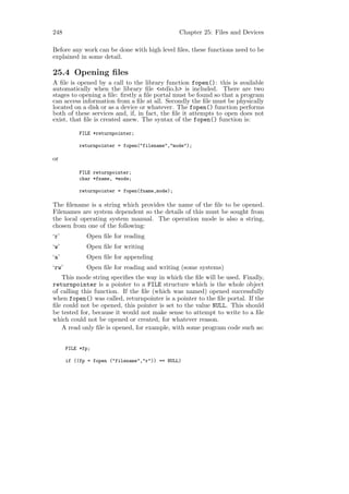 248                                              Chapter 25: Files and Devices

Before any work can be done with high level ﬁles, these functions need to be
explained in some detail.

25.4 Opening ﬁles
A ﬁle is opened by a call to the library function fopen(): this is available
automatically when the library ﬁle <stdio.h> is included. There are two
stages to opening a ﬁle: ﬁrstly a ﬁle portal must be found so that a program
can access information from a ﬁle at all. Secondly the ﬁle must be physically
located on a disk or as a device or whatever. The fopen() function performs
both of these services and, if, in fact, the ﬁle it attempts to open does not
exist, that ﬁle is created anew. The syntax of the fopen() function is:

            FILE *returnpointer;

            returnpointer = fopen("filename","mode");

or

            FILE returnpointer;
            char *fname, *mode;

            returnpointer = fopen(fname,mode);

The ﬁlename is a string which provides the name of the ﬁle to be opened.
Filenames are system dependent so the details of this must be sought from
the local operating system manual. The operation mode is also a string,
chosen from one of the following:
‘r’           Open ﬁle for reading
‘w’           Open ﬁle for writing
‘a’           Open ﬁle for appending
‘rw’          Open ﬁle for reading and writing (some systems)
   This mode string speciﬁes the way in which the ﬁle will be used. Finally,
returnpointer is a pointer to a FILE structure which is the whole object
of calling this function. If the ﬁle (which was named) opened successfully
when fopen() was called, returnpointer is a pointer to the ﬁle portal. If the
ﬁle could not be opened, this pointer is set to the value NULL. This should
be tested for, because it would not make sense to attempt to write to a ﬁle
which could not be opened or created, for whatever reason.
   A read only ﬁle is opened, for example, with some program code such as:


       FILE *fp;

       if ((fp = fopen ("filename","r")) == NULL)
 