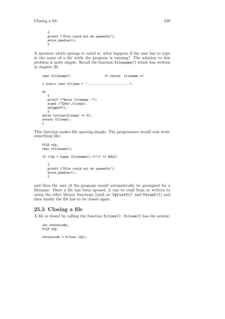 Closing a ﬁle                                                         249

         {
         printf ("File could not be openedn");
         error_handler();
         }

A question which springs to mind is: what happens if the user has to type
in the name of a ﬁle while the program is running? The solution to this
problem is quite simple. Recall the function filename() which was written
in chapter 20.

    char *filename()                     /* return   filename */

    { static char *filenm = "........................";

    do
       {
       printf ("Enter filename :");
       scanf ("%24s",filenm);
       skipgarb();
       }
    while (strlen(filenm) == 0);
    return (filenm);
    }

This function makes ﬁle opening simple. The programmer would now write
something like:

    FILE *fp;
    char *filename();

    if ((fp = fopen (filename(),"r")) == NULL)

         {
         printf ("File could not be openedn");
         error_handler();
         }

and then the user of the program would automatically be prompted for a
ﬁlename. Once a ﬁle has been opened, it can be read from or written to
using the other library functions (such as ‘fprintf()’ and fscanf()) and
then ﬁnally the ﬁle has to be closed again.

25.5 Closing a ﬁle
A ﬁle is closed by calling the function fclose(). fclose() has the syntax:

    int returncode;
    FILE *fp;

    returncode = fclose (fp);
 