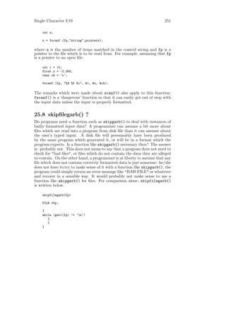 Single Character I/O                                                     251

    int n;

    n = fscanf (fp,"string",pointers);

where n is the number of items matched in the control string and fp is a
pointer to the ﬁle which is to be read from. For example, assuming that fp
is a pointer to an open ﬁle:

    int i = 10;
    float x = -2.356;
    char ch = ’x’;

    fscanf (fp, "%d %f %c", &i, &x, &ch);

The remarks which were made about scanf() also apply to this function:
fscanf() is a ‘dangerous’ function in that it can easily get out of step with
the input data unless the input is properly formatted.


25.8 skipﬁlegarb() ?
Do programs need a function such as skipgarb() to deal with instances of
badly formatted input data? A programmer can assume a bit more about
ﬁles which are read into a program from disk ﬁle than it can assume about
the user’s typed input. A disk ﬁle will presumably have been produced
by the same program which generated it, or will be in a format which the
program expects. Is a function like skipgarb() necessary then? The answer
is: probably not. This does not mean to say that a program does not need to
check for "bad ﬁles", or ﬁles which do not contain the data they are alleged
to contain. On the other hand, a programmer is at liberty to assume that any
ﬁle which does not contain correctly formatted data is just nonsense: he/she
does not have to try to make sense of it with a function like skipgarb(), the
program could simply return an error message like "BAD FILE" or whatever
and recover in a sensible way. It would probably not make sense to use a
function like skipgarb() for ﬁles. For comparison alone, skipfilegarb()
is written below.

    skipfilegarb(fp)

    FILE *fp;

    {
    while (getc(fp) != ’n’)
       {
       }
    }
 