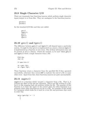 252                                            Chapter 25: Files and Devices

25.9 Single Character I/O
There are commonly four functions/macros which perform single character
input/output to or from ﬁles. They are analogous to the functions/macros

       getchar()
       putchar()

for the standard I/O ﬁles and they are called:

           getc()
           ungetc();
           putc()
           fgetc()
           fputc()



25.10 getc() and fgetc()
The diﬀerence between getc() and fgetc() will depend upon a particular
system. It might be that getc() is implemented as a macro, whereas fgetc()
is implemented as a function or vice versa. One of these alternatives may not
be present at all in a library. Check the manual, to be sure! Both getc()
and fgetc() fetch a single character from a ﬁle:

      FILE *fp;
      char ch;

      /* open file */

      ch = getc (fp);
      ch = fgetc (fp);

These functions return a character from the speciﬁed ﬁle if they operated
successfully, otherwise they return EOF to indicate the end of a ﬁle or some
other error. Apart from this, these functions/macros are quite unremarkable.

25.11 ungetc()
ungetc() is a function which ‘un-gets’ a character from a ﬁle. That is, it
reverses the eﬀect of the last get operation. This is not like writing to a ﬁle,
but it is like stepping back one position within the ﬁle. The purpose of this
function is to leave the input in the correct place for other functions in a
program when other functions go too far in a ﬁle. An example of this would
be a program which looks for a word in a text ﬁle and processes that word
in some way.

      while (getc(fp) != ’ ’)
         {
         }
 