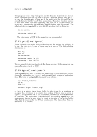 fgets() and fputs()                                                        253


The program would skip over spaces until it found a character and then it
would know that this was the start of a word. However, having used getc()
to read the ﬁrst character of that word, the position in the ﬁle would be the
second character in the word! This means that, if another function wanted
to read that word from the beginning, the position in the ﬁle would not
be correct, because the ﬁrst character would already have been read. The
solution is to use ungetc() to move the ﬁle position back a character:

    int returncode;

    returncode = ungetc(fp);

   The returncode is EOF if the operation was unsuccessful.

25.12 putc() and fputc()
These two functions write a single character to the output ﬁle, pointed to
by fp. As with getc(), one of these may be a macro. The form of these
statements is:

    FILE *fp;
    char ch;
    int returncode;

    returncode = fputc (ch,fp);
    returncode = putc (ch,fp);

The returncode is the ascii code of the character sent, if the operation was
successful, otherwise it is EOF.

25.13 fgets() and fputs()
Just as gets() and puts() fetched and sent strings to standard input/output
ﬁles stdin and stdout, so fgets() and fputs() send strings to generalized
ﬁles. The form of an fgets() statement is as follows:

    char *strbuff,*returnval;
    int n;
    FILE *fp;

    returnval = fgets (strbuff,n,fp);

strbuff is a pointer to an input buﬀer for the string; fp is a pointer to
an open ﬁle. returnval is a pointer to a string: if there was an error in
fgets() this pointer is set to the value NULL, otherwise it is set to the value
of "strbuﬀ". No more than (n-1) characters are read by fgets() so the
programmer has to be sure to set n equal to the size of the string buﬀer.
(One byte is reserved for the NULL terminator.) The form of an fputs()
statement is as follows:
 