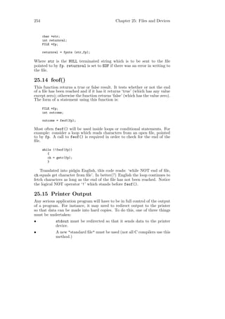 254                                            Chapter 25: Files and Devices


      char *str;
      int returnval;
      FILE *fp;

      returnval = fputs (str,fp);

Where str is the NULL terminated string which is to be sent to the ﬁle
pointed to by fp. returnval is set to EOF if there was an error in writing to
the ﬁle.

25.14 feof()
This function returns a true or false result. It tests whether or not the end
of a ﬁle has been reached and if it has it returns ‘true’ (which has any value
except zero); otherwise the function returns ‘false’ (which has the value zero).
The form of a statement using this function is:

      FILE *fp;
      int outcome;

      outcome = feof(fp);

Most often feof() will be used inside loops or conditional statements. For
example: consider a loop which reads characters from an open ﬁle, pointed
to by fp. A call to feof() is required in order to check for the end of the
ﬁle.

      while (!feof(fp))
         {
         ch = getc(fp);
         }

    Translated into pidgin English, this code reads: ‘while NOT end of ﬁle,
ch equals get character from ﬁle’. In better(?) English the loop continues to
fetch characters as long as the end of the ﬁle has not been reached. Notice
the logical NOT operator ‘!’ which stands before feof().

25.15 Printer Output
Any serious application program will have to be in full control of the output
of a program. For instance, it may need to redirect output to the printer
so that data can be made into hard copies. To do this, one of three things
must be undertaken:
•            stdout must be redirected so that it sends data to the printer
             device.
•            A new "standard ﬁle" must be used (not all C compilers use this
             method.)
 