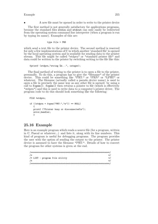 Example                                                                    255

•           A new ﬁle must be opened in order to write to the printer device
   The ﬁrst method is not generally satisfactory for applications programs,
because the standard ﬁles stdin and stdout can only easily be redirected
from the operating system command line interpreter (when a program is run
by typing its name). Examples of this are:

                    type file > PRN

which send a text ﬁle to the printer device. The second method is reserved
for only a few implementations of C in which another ‘standard ﬁle’ is opened
by the local operating system and is available for sending data to the printer
stream. This ﬁle might be called "stdprn" or "standard printer ﬁle" and
data could be written to the printer by switching writing to the ﬁle like this:

    fprintf (stdprn,"string %d...", integer);

    The ﬁnal method of writing to the printer is to open a ﬁle to the printer,
personally. To do this, a program has to give the "ﬁlename" of the printer
device. This could be something like "PRT:" or "PRN" or "LPRT" or
whatever. The ﬁlename (actually called a pseudo device name) is used to
open a ﬁle in precisely the same way as any other ﬁle is opened: by using a
call to fopen(). fopen() then returns a pointer to ﬁle (which is eﬀectively
"stdprn") and this is used to write data to a computer’s printer driver. The
program code to do this should look something like the following:

    FILE *stdprn;

    if ((stdprn = fopen("PRT:","w")) == NULL)
       {
       printf ("Printer busy or disconnectedn");
       error_handler;
       }



25.16 Example
Here is an example program which reads a source ﬁle (for a program, written
in C, Pascal or whatever...) and lists it, along with its line numbers. This
kind of program is useful for debugging programs. The program provides
the user with the option of sending the output to the printer. The printer
device is assumed to have the ﬁlename "PRT:". Details of how to convert
the program for other systems is given at the end.

    /***************************************************************/
    /*                                                             */
    /* LIST : program file utility                                 */
    /*                                                             */
    /***************************************************************/
 