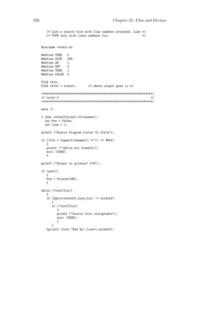 256                                            Chapter 25: Files and Devices

         /* List a source file with line numbers attached. Like */
         /* TYPE only with lines numbers too.                   */


      #include <stdio.h>

      #define   CODE    0
      #define   SIZE    255
      #define   ON      1
      #define   OFF     0
      #define   TRUE    1
      #define   FALSE   0

      FILE *fin;
      FILE *fout = stdout;       /* where output goes to */

      /***************************************************************/
      /* Level 0                                                     */
      /***************************************************************/

      main ()

      { char strbuff[size],*filename();
        int Pon = false;
        int line = 1;

      printf ("Source Program Lister V1.0nn");

      if ((fin = fopen(filename(),"r")) == NULL)
         {
         printf ("nFile not foundn");
         exit (CODE);
         }

      printf ("Output to printer? Y/N");

      if (yes())
         {
         Pon = Printer(ON);
         }

      while (!feof(fin))
         {
         if (fgets(strbuff,size,fin) != strbuff)
            {
            if (!feof(fin))
               {
               printf ("Source file corruptedn");
               exit (CODE);
               }
            }
         fprintf (fout,"%4d %s",line++,strbuff);
 